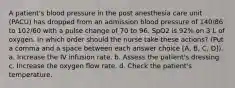 A patient's blood pressure in the post anesthesia care unit (PACU) has dropped from an admission blood pressure of 140/86 to 102/60 with a pulse change of 70 to 96. SpO2 is 92% on 3 L of oxygen. In which order should the nurse take these actions? (Put a comma and a space between each answer choice [A, B, C, D]). a. Increase the IV infusion rate. b. Assess the patient's dressing. c. Increase the oxygen flow rate. d. Check the patient's temperature.