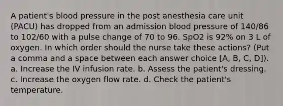 A patient's blood pressure in the post anesthesia care unit (PACU) has dropped from an admission blood pressure of 140/86 to 102/60 with a pulse change of 70 to 96. SpO2 is 92% on 3 L of oxygen. In which order should the nurse take these actions? (Put a comma and a space between each answer choice [A, B, C, D]). a. Increase the IV infusion rate. b. Assess the patient's dressing. c. Increase the oxygen flow rate. d. Check the patient's temperature.