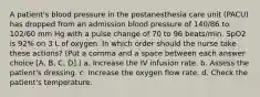 A patient's blood pressure in the postanesthesia care unit (PACU) has dropped from an admission blood pressure of 140/86 to 102/60 mm Hg with a pulse change of 70 to 96 beats/min. SpO2 is 92% on 3 L of oxygen. In which order should the nurse take these actions? (Put a comma and a space between each answer choice [A, B, C, D].) a. Increase the IV infusion rate. b. Assess the patient's dressing. c. Increase the oxygen flow rate. d. Check the patient's temperature.