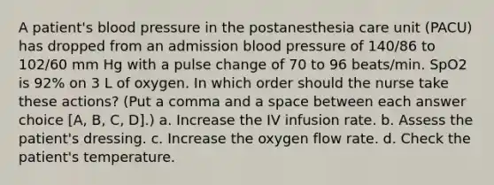 A patient's blood pressure in the postanesthesia care unit (PACU) has dropped from an admission blood pressure of 140/86 to 102/60 mm Hg with a pulse change of 70 to 96 beats/min. SpO2 is 92% on 3 L of oxygen. In which order should the nurse take these actions? (Put a comma and a space between each answer choice [A, B, C, D].) a. Increase the IV infusion rate. b. Assess the patient's dressing. c. Increase the oxygen flow rate. d. Check the patient's temperature.