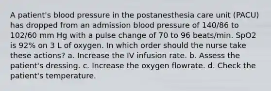 A patient's blood pressure in the postanesthesia care unit (PACU) has dropped from an admission blood pressure of 140/86 to 102/60 mm Hg with a pulse change of 70 to 96 beats/min. SpO2 is 92% on 3 L of oxygen. In which order should the nurse take these actions? a. Increase the IV infusion rate. b. Assess the patient's dressing. c. Increase the oxygen flowrate. d. Check the patient's temperature.