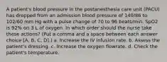 A patient's blood pressure in the postanesthesia care unit (PACU) has dropped from an admission blood pressure of 140/86 to 102/60 mm Hg with a pulse change of 70 to 96 beats/min. SpO2 is 92% on 3 L of oxygen. In which order should the nurse take these actions? (Put a comma and a space between each answer choice [A, B, C, D].) a. Increase the IV infusion rate. b. Assess the patient's dressing. c. Increase the oxygen flowrate. d. Check the patient's temperature.