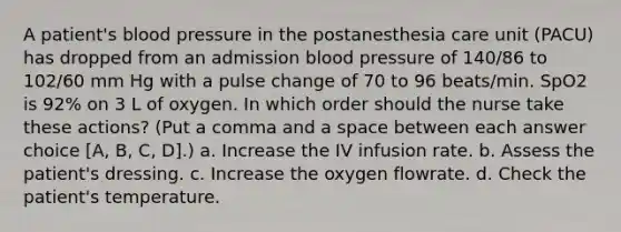 A patient's blood pressure in the postanesthesia care unit (PACU) has dropped from an admission blood pressure of 140/86 to 102/60 mm Hg with a pulse change of 70 to 96 beats/min. SpO2 is 92% on 3 L of oxygen. In which order should the nurse take these actions? (Put a comma and a space between each answer choice [A, B, C, D].) a. Increase the IV infusion rate. b. Assess the patient's dressing. c. Increase the oxygen flowrate. d. Check the patient's temperature.