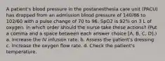 A patient's blood pressure in the postanesthesia care unit (PACU) has dropped from an admission blood pressure of 140/86 to 102/60 with a pulse change of 70 to 96. SpO2 is 92% on 3 L of oxygen. In which order should the nurse take these actions? (Put a comma and a space between each answer choice [A, B, C, D].) a. Increase the IV infusion rate. b. Assess the patient's dressing. c. Increase the oxygen flow rate. d. Check the patient's temperature.