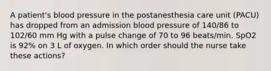 A patient's blood pressure in the postanesthesia care unit (PACU) has dropped from an admission blood pressure of 140/86 to 102/60 mm Hg with a pulse change of 70 to 96 beats/min. SpO2 is 92% on 3 L of oxygen. In which order should the nurse take these actions?