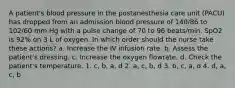 A patient's blood pressure in the postanesthesia care unit (PACU) has dropped from an admission blood pressure of 140/86 to 102/60 mm Hg with a pulse change of 70 to 96 beats/min. SpO2 is 92% on 3 L of oxygen. In which order should the nurse take these actions? a. Increase the IV infusion rate. b. Assess the patient's dressing. c. Increase the oxygen flowrate. d. Check the patient's temperature. 1. c, b, a, d 2. a, c, b, d 3. b, c, a, d 4. d, a, c, b