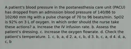 A patient's blood pressure in the postanesthesia care unit (PACU) has dropped from an admission blood pressure of 140/86 to 102/60 mm Hg with a pulse change of 70 to 96 beats/min. SpO2 is 92% on 3 L of oxygen. In which order should the nurse take these actions? a. Increase the IV infusion rate. b. Assess the patient's dressing. c. Increase the oxygen flowrate. d. Check the patient's temperature. 1. c, b, a, d 2. a, c, b, d 3. b, c, a, d 4. d, a, c, b