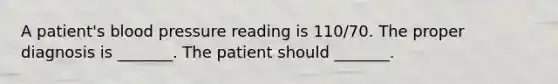 A patient's blood pressure reading is 110/70. The proper diagnosis is _______. The patient should _______.