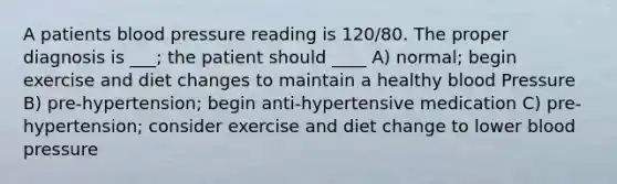 A patients blood pressure reading is 120/80. The proper diagnosis is ___; the patient should ____ A) normal; begin exercise and diet changes to maintain a healthy blood Pressure B) pre-hypertension; begin anti-hypertensive medication C) pre-hypertension; consider exercise and diet change to lower blood pressure