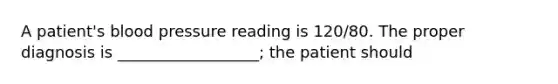 A patient's blood pressure reading is 120/80. The proper diagnosis is __________________; the patient should