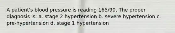 A patient's blood pressure is reading 165/90. The proper diagnosis is: a. stage 2 hypertension b. severe hypertension c. pre-hypertension d. stage 1 hypertension