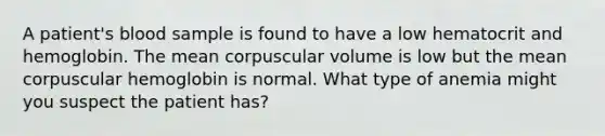 A patient's blood sample is found to have a low hematocrit and hemoglobin. The mean corpuscular volume is low but the mean corpuscular hemoglobin is normal. What type of anemia might you suspect the patient has?