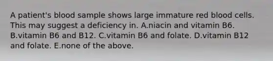 A patient's blood sample shows large immature red blood cells. This may suggest a deficiency in. A.niacin and vitamin B6. B.vitamin B6 and B12. C.vitamin B6 and folate. D.vitamin B12 and folate. E.none of the above.