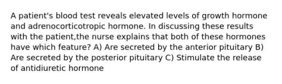 A patient's blood test reveals elevated levels of growth hormone and adrenocorticotropic hormone. In discussing these results with the patient,the nurse explains that both of these hormones have which feature? A) Are secreted by the anterior pituitary B) Are secreted by the posterior pituitary C) Stimulate the release of antidiuretic hormone