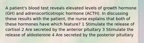 A patient's blood test reveals elevated levels of growth hormone (GH) and adrenocorticotropic hormone (ACTH). In discussing these results with the patient, the nurse explains that both of these hormones have which feature? 1 Stimulate the release of cortisol 2 Are secreted by the anterior pituitary 3 Stimulate the release of aldosterone 4 Are secreted by the posterior pituitary