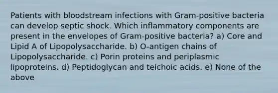 Patients with bloodstream infections with Gram-positive bacteria can develop septic shock. Which inflammatory components are present in the envelopes of Gram-positive bacteria? a) Core and Lipid A of Lipopolysaccharide. b) O-antigen chains of Lipopolysaccharide. c) Porin proteins and periplasmic lipoproteins. d) Peptidoglycan and teichoic acids. e) None of the above