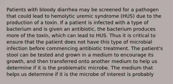 Patients with bloody diarrhea may be screened for a pathogen that could lead to hemolytic uremic syndrome (HUS) due to the production of a toxin. If a patient is infected with a type of bacterium and is given an antibiotic, the bacterium produces more of the toxin, which can lead to HUS. Thus it is critical to ensure that the patient does not have this type of microbial infection before commencing antibiotic treatment. The patient's stool can be tested and grown in a medium to encourage its growth, and then transferred onto another medium to help us determine if it is the problematic microbe. The medium that helps us determine if it is the microbe of interest is probably