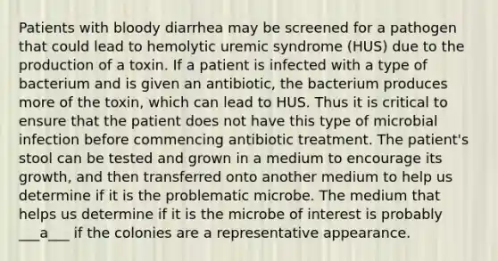 Patients with bloody diarrhea may be screened for a pathogen that could lead to hemolytic uremic syndrome (HUS) due to the production of a toxin. If a patient is infected with a type of bacterium and is given an antibiotic, the bacterium produces more of the toxin, which can lead to HUS. Thus it is critical to ensure that the patient does not have this type of microbial infection before commencing antibiotic treatment. The patient's stool can be tested and grown in a medium to encourage its growth, and then transferred onto another medium to help us determine if it is the problematic microbe. The medium that helps us determine if it is the microbe of interest is probably ___a___ if the colonies are a representative appearance.