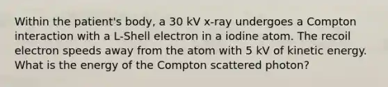 Within the patient's body, a 30 kV x-ray undergoes a Compton interaction with a L-Shell electron in a iodine atom. The recoil electron speeds away from the atom with 5 kV of kinetic energy. What is the energy of the Compton scattered photon?