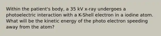 Within the patient's body, a 35 kV x-ray undergoes a photoelectric interaction with a K-Shell electron in a iodine atom. What will be the kinetic energy of the photo electron speeding away from the atom?