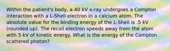 Within the patient's body, a 40 kV x-ray undergoes a Compton interaction with a L-Shell electron in a calcium atom. The absolute value for the binding energy of the L-Shell is .5 kV (rounded up). The recoil electron speeds away from the atom with 5 kV of kinetic energy. What is the energy of the Compton scattered photon?