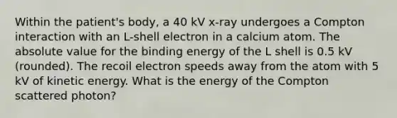 Within the patient's body, a 40 kV x-ray undergoes a Compton interaction with an L-shell electron in a calcium atom. The absolute value for the binding energy of the L shell is 0.5 kV (rounded). The recoil electron speeds away from the atom with 5 kV of kinetic energy. What is the energy of the Compton scattered photon?