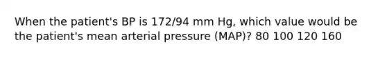 When the patient's BP is 172/94 mm Hg, which value would be the patient's mean arterial pressure (MAP)? 80 100 120 160