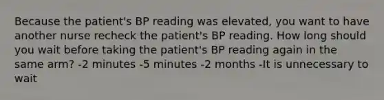 Because the patient's BP reading was elevated, you want to have another nurse recheck the patient's BP reading. How long should you wait before taking the patient's BP reading again in the same arm? -2 minutes -5 minutes -2 months -It is unnecessary to wait