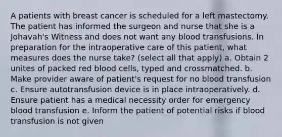 A patients with breast cancer is scheduled for a left mastectomy. The patient has informed the surgeon and nurse that she is a Johavah's Witness and does not want any blood transfusions. In preparation for the intraoperative care of this patient, what measures does the nurse take? (select all that apply) a. Obtain 2 unites of packed red blood cells, typed and crossmatched. b. Make provider aware of patient's request for no blood transfusion c. Ensure autotransfusion device is in place intraoperatively. d. Ensure patient has a medical necessity order for emergency blood transfusion e. Inform the patient of potential risks if blood transfusion is not given