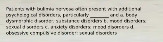 Patients with bulimia nervosa often present with additional psychological disorders, particularly ________ and a. body dysmorphic disorder; substance disorders b. mood disorders; sexual disorders c. anxiety disorders; mood disorders d. obsessive compulsive disorder; sexual disorders