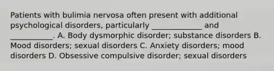 Patients with bulimia nervosa often present with additional psychological disorders, particularly _____________ and ___________. A. Body dysmorphic disorder; substance disorders B. Mood disorders; sexual disorders C. Anxiety disorders; mood disorders D. Obsessive compulsive disorder; sexual disorders