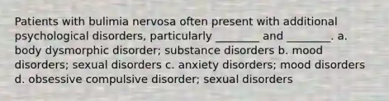 Patients with bulimia nervosa often present with additional psychological disorders, particularly ________ and ________. a. body dysmorphic disorder; substance disorders b. mood disorders; sexual disorders c. anxiety disorders; mood disorders d. obsessive compulsive disorder; sexual disorders