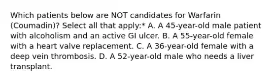 Which patients below are NOT candidates for Warfarin (Coumadin)? Select all that apply:* A. A 45-year-old male patient with alcoholism and an active GI ulcer. B. A 55-year-old female with a heart valve replacement. C. A 36-year-old female with a deep vein thrombosis. D. A 52-year-old male who needs a liver transplant.