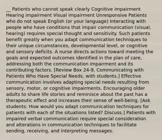 __ Patients who cannot speak clearly Cognitive impairment Hearing impairment Visual impairment Unresponsive Patients who do not speak English (or your language) Interacting with people who have conditions that impair communication (visual, hearing) requires special thought and sensitivity. Such patients benefit greatly when you adapt communication techniques to their unique circumstances, developmental level, or cognitive and sensory deficits. A nurse directs actions toward meeting the goals and expected outcomes identified in the plan of care, addressing both the communication impairment and its contributing factors. [Review Box 24-9, Communicating with Patients Who Have Special Needs, with students.] Effective communication involves adapting special needs resulting from sensory, motor, or cognitive impairments. Encouraging older adults to share life stories and reminisce about the past has a therapeutic effect and increases their sense of well-being. [Ask students: How would you adapt communication techniques for patients with each of the situations listed? Discuss.] Patients with impaired verbal communication require special consideration and alterations in communication techniques to facilitate sending, receiving, and interpreting messages.