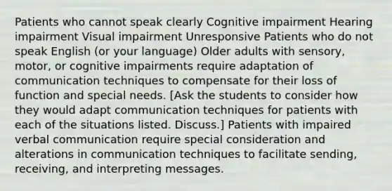 Patients who cannot speak clearly Cognitive impairment Hearing impairment Visual impairment Unresponsive Patients who do not speak English (or your language) Older adults with sensory, motor, or cognitive impairments require adaptation of communication techniques to compensate for their loss of function and special needs. [Ask the students to consider how they would adapt communication techniques for patients with each of the situations listed. Discuss.] Patients with impaired verbal communication require special consideration and alterations in communication techniques to facilitate sending, receiving, and interpreting messages.