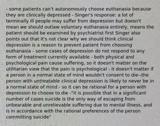 - some patients can't autonomously choose euthanasia because they are clinically depressed - Singer's response: a lot of terminally ill people may suffer from depression but doesn't mean we should outlaw voluntary euthanasia entirely, means the patient should be examined by psychiatrist first Singer also points out that it's not clear why we should think clinical depression is a reason to prevent patient from choosing euthanasia - some cases of depression do not respond to any form of treatment currently available - both physical and psychological pain cause suffering, so it doesn't matter on the utilitarian view that the pain is psychological - it doesn't matter if a person in a normal state of mind wouldn't consent to die--the person with untreatable clinical depression is likely to never be in a normal state of mind - so it can be rational for a person with depression to choose to die -"it is possible that in a significant number of cases suicide is the only way of escaping from unbearable and unrelievable suffering due to mental illness, and is in accordance with the rational preferences of the person committing suicide"