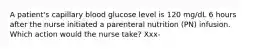 A patient's capillary blood glucose level is 120 mg/dL 6 hours after the nurse initiated a parenteral nutrition (PN) infusion. Which action would the nurse take? Xxx-