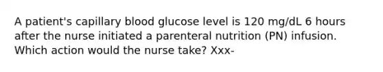 A patient's capillary blood glucose level is 120 mg/dL 6 hours after the nurse initiated a parenteral nutrition (PN) infusion. Which action would the nurse take? Xxx-