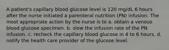 A patient's capillary blood glucose level is 120 mg/dL 6 hours after the nurse initiated a parenteral nutrition (PN) infusion. The most appropriate action by the nurse is to a. obtain a venous blood glucose specimen. b. slow the infusion rate of the PN infusion. c. recheck the capillary blood glucose in 4 to 6 hours. d. notify the health care provider of the glucose level.