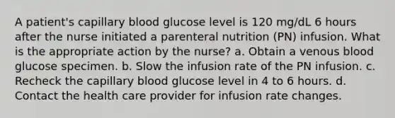 A patient's capillary blood glucose level is 120 mg/dL 6 hours after the nurse initiated a parenteral nutrition (PN) infusion. What is the appropriate action by the nurse? a. Obtain a venous blood glucose specimen. b. Slow the infusion rate of the PN infusion. c. Recheck the capillary blood glucose level in 4 to 6 hours. d. Contact the health care provider for infusion rate changes.