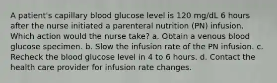 A patient's capillary blood glucose level is 120 mg/dL 6 hours after the nurse initiated a parenteral nutrition (PN) infusion. Which action would the nurse take? a. Obtain a venous blood glucose specimen. b. Slow the infusion rate of the PN infusion. c. Recheck the blood glucose level in 4 to 6 hours. d. Contact the health care provider for infusion rate changes.