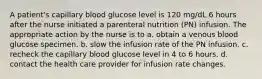 A patient's capillary blood glucose level is 120 mg/dL 6 hours after the nurse initiated a parenteral nutrition (PN) infusion. The appropriate action by the nurse is to a. obtain a venous blood glucose specimen. b. slow the infusion rate of the PN infusion. c. recheck the capillary blood glucose level in 4 to 6 hours. d. contact the health care provider for infusion rate changes.