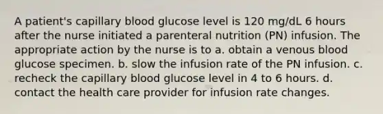 A patient's capillary blood glucose level is 120 mg/dL 6 hours after the nurse initiated a parenteral nutrition (PN) infusion. The appropriate action by the nurse is to a. obtain a venous blood glucose specimen. b. slow the infusion rate of the PN infusion. c. recheck the capillary blood glucose level in 4 to 6 hours. d. contact the health care provider for infusion rate changes.