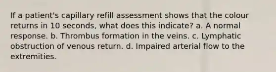 If a patient's capillary refill assessment shows that the colour returns in 10 seconds, what does this indicate? a. A normal response. b. Thrombus formation in the veins. c. Lymphatic obstruction of venous return. d. Impaired arterial flow to the extremities.