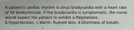 A patient's cardiac rhythm is sinus bradycardia with a heart rate of 34 beats/minute. If the bradycardia is symptomatic, the nurse would expect the patient to exhibit a.Palpitations. b.Hypertension. c.Warm, flushed skin. d.Shortness of breath.