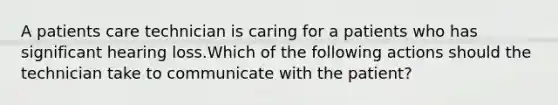 A patients care technician is caring for a patients who has significant hearing loss.Which of the following actions should the technician take to communicate with the patient?