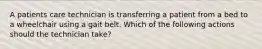 A patients care technician is transferring a patient from a bed to a wheelchair using a gait belt. Which of the following actions should the technician take?
