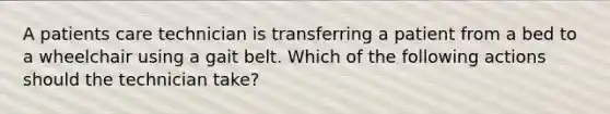 A patients care technician is transferring a patient from a bed to a wheelchair using a gait belt. Which of the following actions should the technician take?