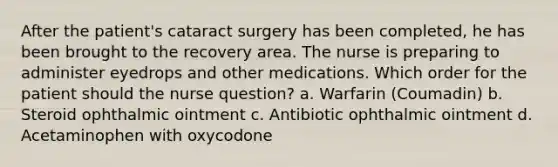 After the patient's cataract surgery has been completed, he has been brought to the recovery area. The nurse is preparing to administer eyedrops and other medications. Which order for the patient should the nurse question? a. Warfarin (Coumadin) b. Steroid ophthalmic ointment c. Antibiotic ophthalmic ointment d. Acetaminophen with oxycodone