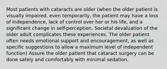 Most patients with cataracts are older (when the older patient is visually impaired, even temporarily, the patient may have a loss of independence, lack of control over her or his life, and a significant change in self-perception. Societal devaluation of the older adult complicates these experiences. The older patient often needs emotional support and encouragement, as well as specific suggestions to allow a maximum level of independent function) Assure the older patient that cataract surgery can be done safely and comfortably with minimal sedation.